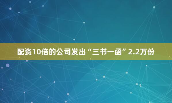 配资10倍的公司发出“三书一函”2.2万份