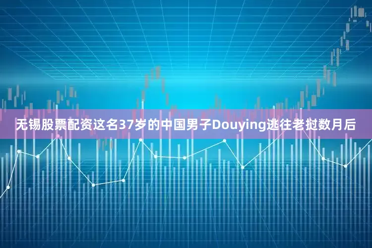 无锡股票配资这名37岁的中国男子Douying逃往老挝数月后