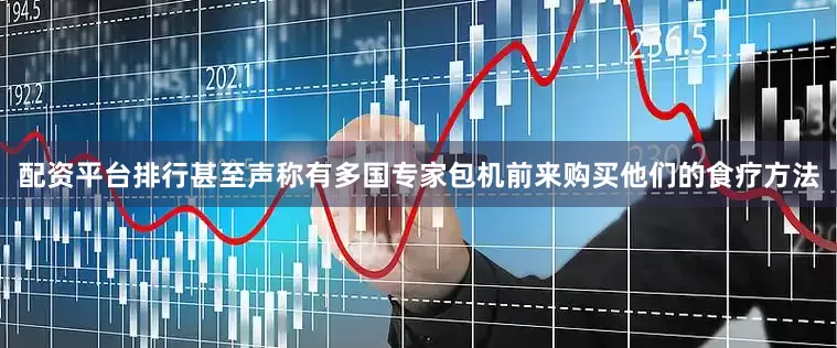 配资平台排行甚至声称有多国专家包机前来购买他们的食疗方法