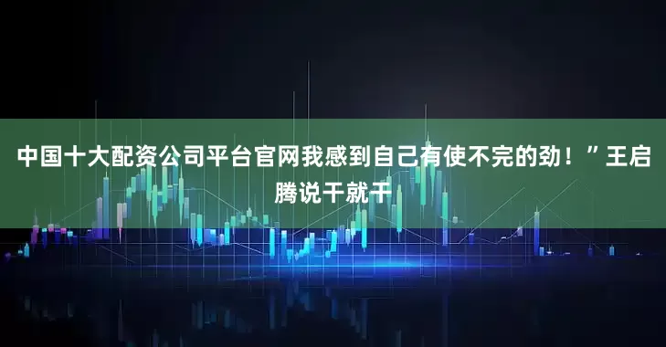中国十大配资公司平台官网我感到自己有使不完的劲！”王启腾说干就干