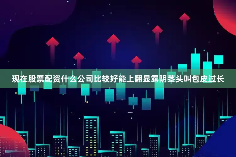 现在股票配资什么公司比较好能上翻显露阴茎头叫包皮过长