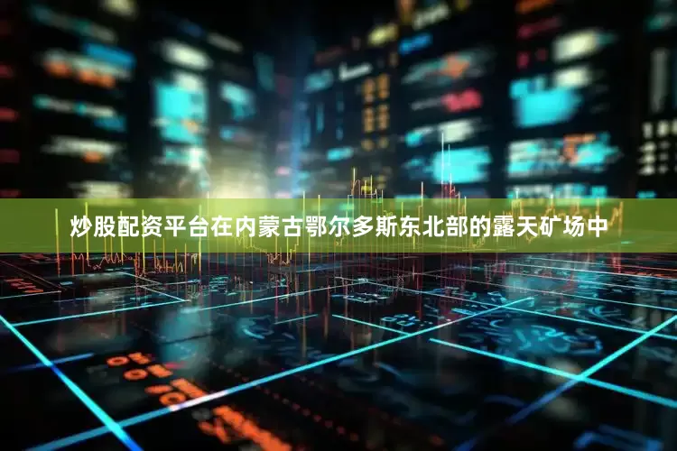 炒股配资平台在内蒙古鄂尔多斯东北部的露天矿场中