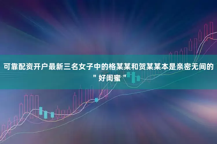 可靠配资开户最新三名女子中的格某某和贺某某本是亲密无间的＂好闺蜜＂