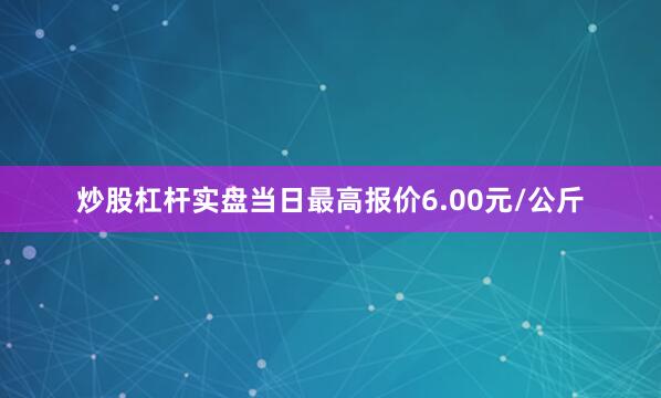炒股杠杆实盘当日最高报价6.00元/公斤