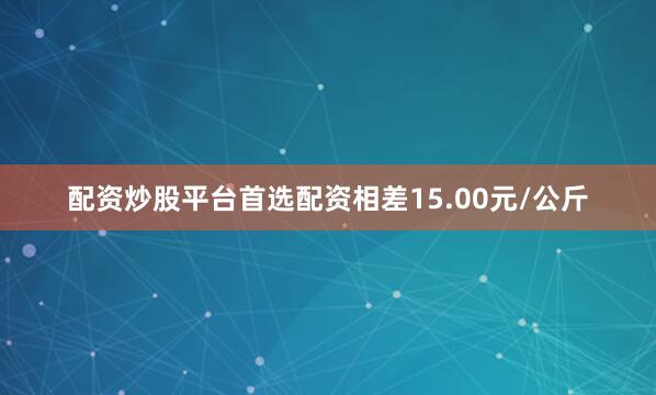配资炒股平台首选配资相差15.00元/公斤