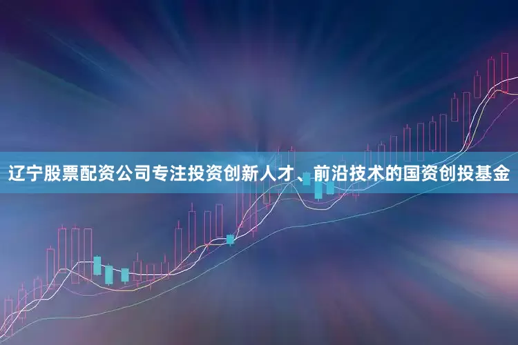 辽宁股票配资公司专注投资创新人才、前沿技术的国资创投基金