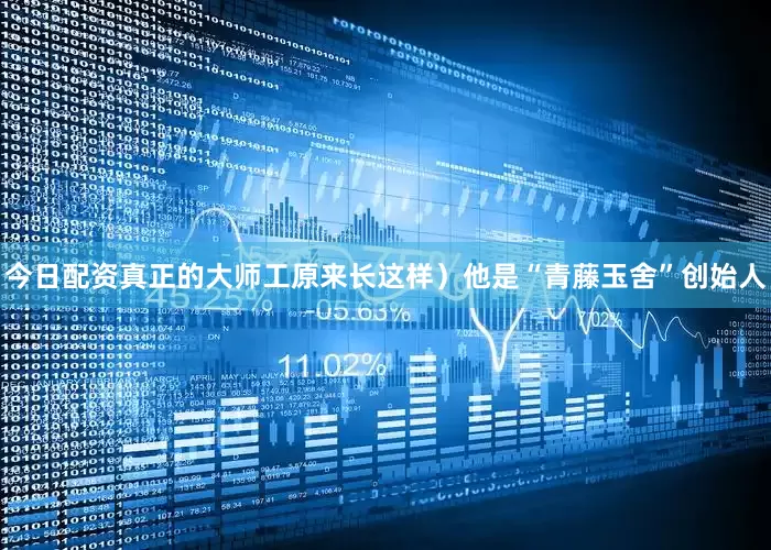 今日配资真正的大师工原来长这样）他是“青藤玉舍”创始人