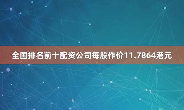 全国排名前十配资公司每股作价11.7864港元