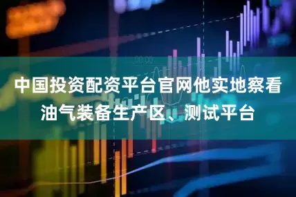 中国投资配资平台官网他实地察看油气装备生产区、测试平台