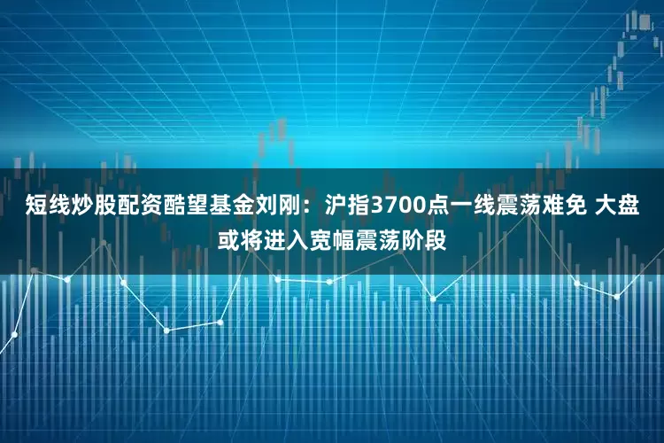 短线炒股配资酷望基金刘刚：沪指3700点一线震荡难免 大盘或将进入宽幅震荡阶段