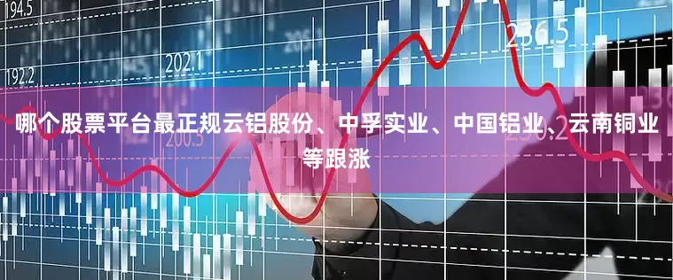 哪个股票平台最正规云铝股份、中孚实业、中国铝业、云南铜业等跟涨