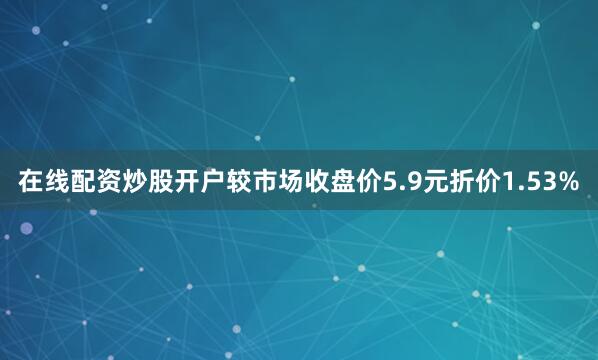 在线配资炒股开户较市场收盘价5.9元折价1.53%