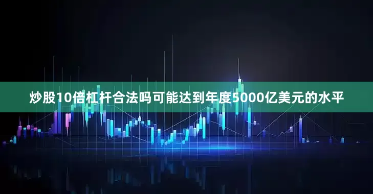 炒股10倍杠杆合法吗可能达到年度5000亿美元的水平