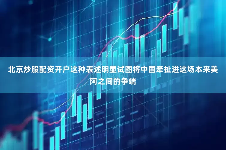 北京炒股配资开户这种表述明显试图将中国牵扯进这场本来美阿之间的争端