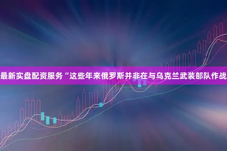 最新实盘配资服务“这些年来俄罗斯并非在与乌克兰武装部队作战