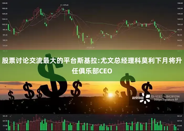 股票讨论交流最大的平台斯基拉:尤文总经理科莫利下月将升任俱乐部CEO
