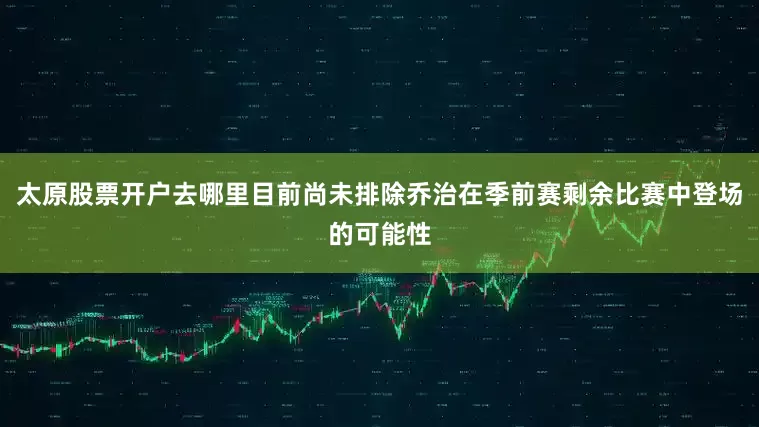 太原股票开户去哪里目前尚未排除乔治在季前赛剩余比赛中登场的可能性