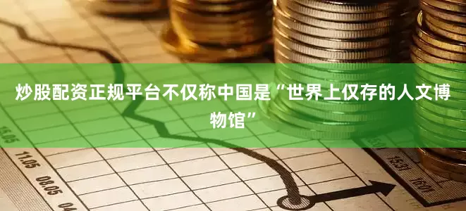 炒股配资正规平台不仅称中国是“世界上仅存的人文博物馆”