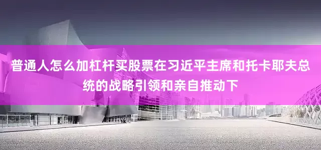 普通人怎么加杠杆买股票在习近平主席和托卡耶夫总统的战略引领和亲自推动下